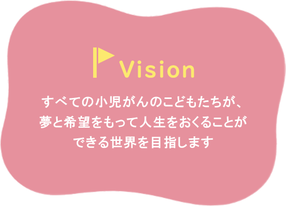 Vissionとしてすべての小児がんのこどもたちが、夢と希望をもって人生をおくることができる世界を目指します。